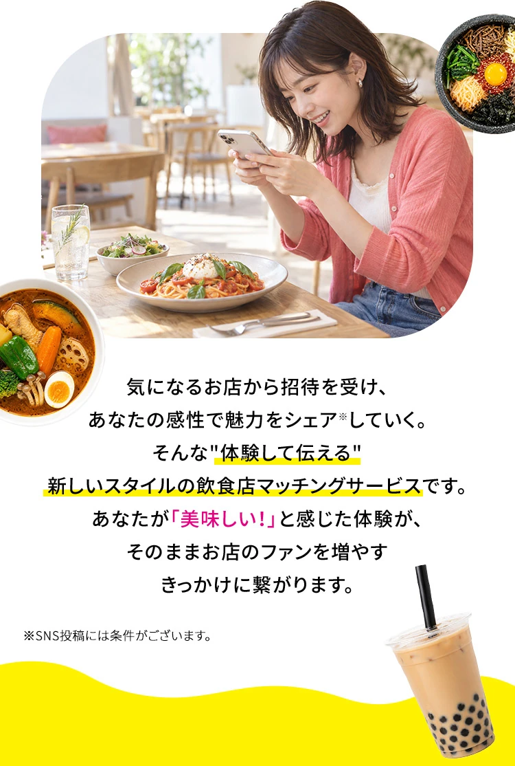 気になるお店から招待を受け、あなたの感性で魅力をシェア※していく。そんな体験して伝える新しいスタイルの飲食店マッチングサービスです。あなたが「美味しい！」と感じた体験が、そのままお店のファンを増やすきっかけに繋がります。 ※SNS投稿には条件がございます。