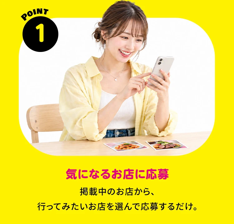 POINT 1 気になるお店に応募 掲載中のお店から、行ってみたいお店を選んで応募するだけ。