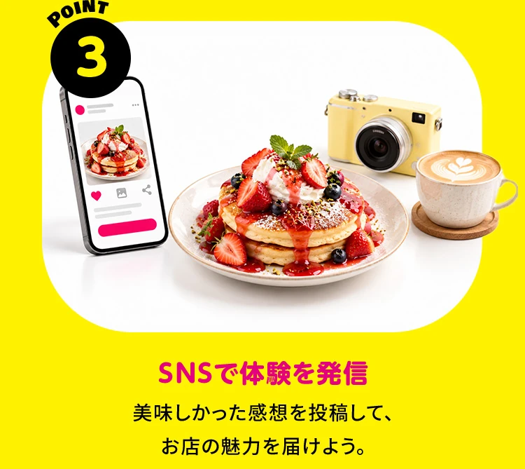 POINT 3 SNSで体験を発信 美味しかった感想を投稿して、お店の魅力を届けよう。